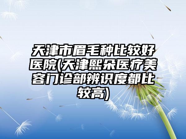 天津市眉毛种比较好医院(天津熙朵医疗美容门诊部辨识度都比较高)