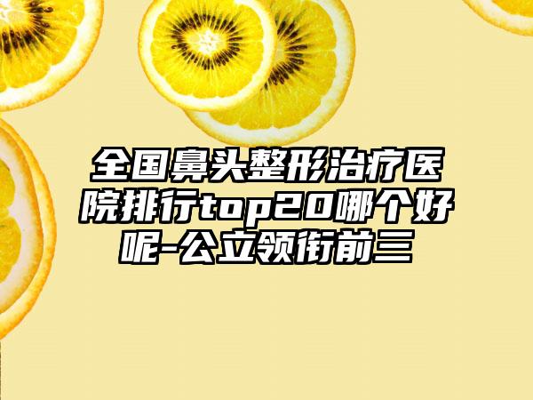 全国鼻头整形治疗医院排行top20哪个好呢-公立领衔前三