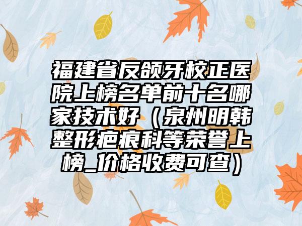 福建省反颌牙校正医院上榜名单前十名哪家技术好（泉州明韩整形疤痕科等荣誉上榜_价格收费可查）