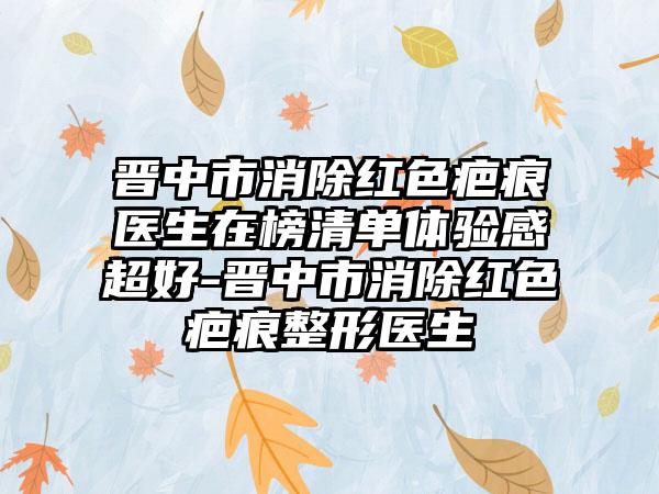 晋中市消除红色疤痕医生在榜清单体验感超好-晋中市消除红色疤痕整形医生