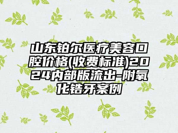 山东铂尔医疗美容口腔价格(收费标准)2024内部版流出-附氧化锆牙案例