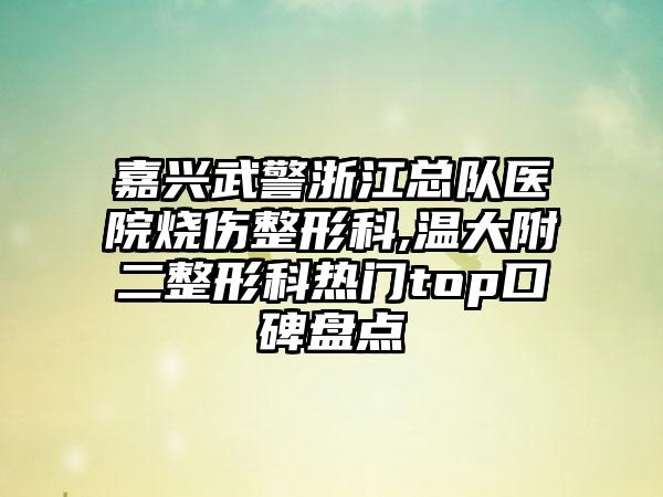 嘉兴武警浙江总队医院烧伤整形科,温大附二整形科热门top口碑盘点