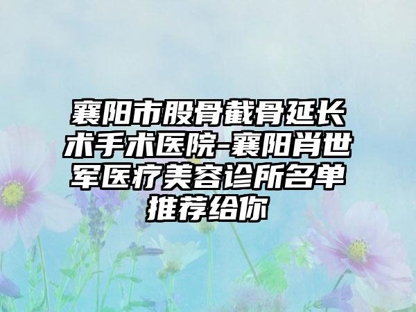 襄阳市股骨截骨延长术手术医院-襄阳肖世军医疗美容诊所名单推荐给你