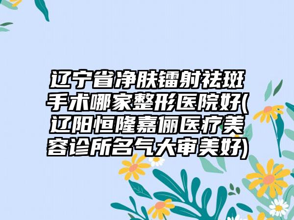 辽宁省净肤镭射祛斑手术哪家整形医院好(辽阳恒隆嘉俪医疗美容诊所名气大审美好)