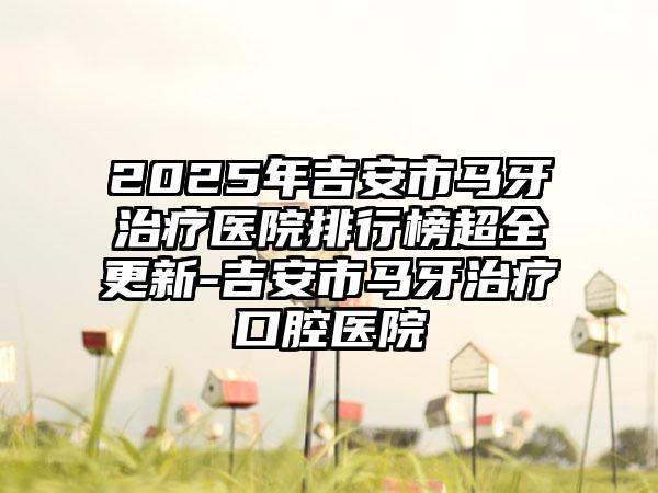 2025年吉安市马牙治疗医院排行榜超全更新-吉安市马牙治疗口腔医院