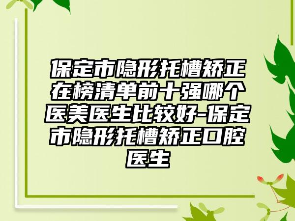 保定市隐形托槽矫正在榜清单前十强哪个医美医生比较好-保定市隐形托槽矫正口腔医生