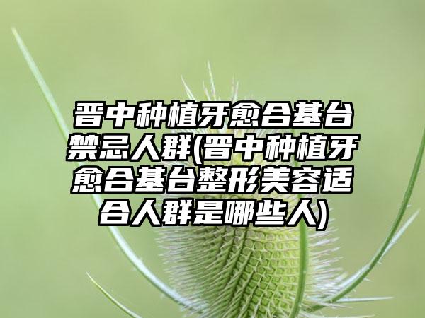 晋中种植牙愈合基台禁忌人群(晋中种植牙愈合基台整形美容适合人群是哪些人)