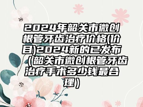 2024年韶关市微创根管牙齿治疗价格(价目)2024新的已发布（韶关市微创根管牙齿治疗手术多少钱最合理）