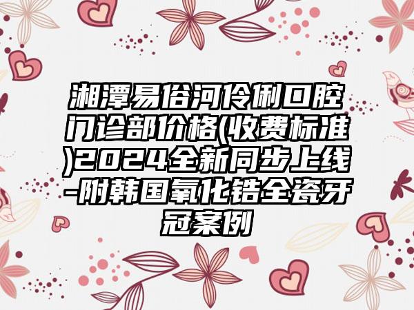 湘潭易俗河伶俐口腔门诊部价格(收费标准)2024全新同步上线-附韩国氧化锆全瓷牙冠案例