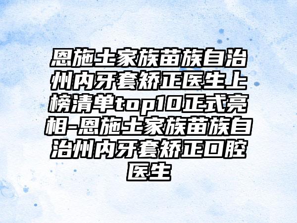 恩施土家族苗族自治州内牙套矫正医生上榜清单top10正式亮相-恩施土家族苗族自治州内牙套矫正口腔医生