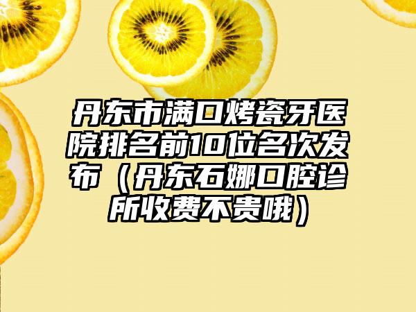 丹东市满口烤瓷牙医院排名前10位名次发布（丹东石娜口腔诊所收费不贵哦）