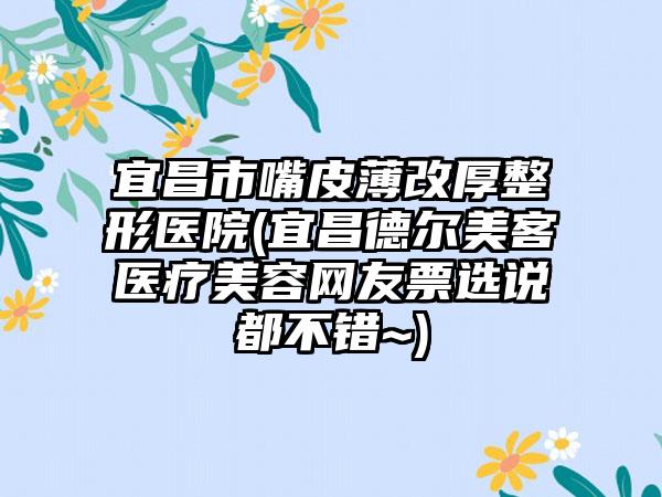 宜昌市嘴皮薄改厚整形医院(宜昌德尔美客医疗美容网友票选说都不错~)