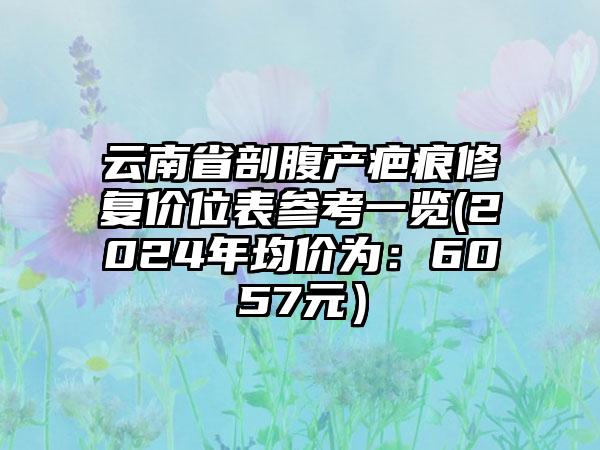 云南省剖腹产疤痕修复价位表参考一览(2024年均价为：6057元）