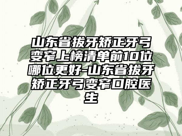 山东省拔牙矫正牙弓变窄上榜清单前10位哪位更好-山东省拔牙矫正牙弓变窄口腔医生