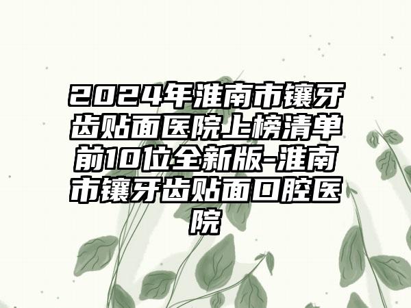 2024年淮南市镶牙齿贴面医院上榜清单前10位全新版-淮南市镶牙齿贴面口腔医院