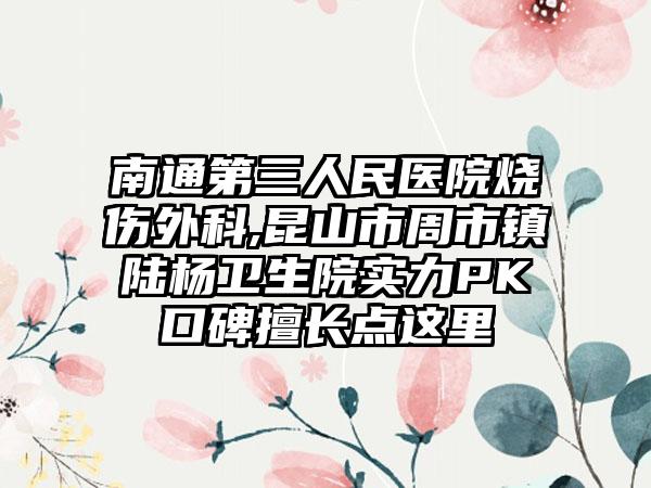 南通第三人民医院烧伤外科,昆山市周市镇陆杨卫生院实力PK口碑擅长点这里