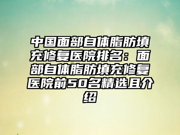 中国面部自体脂肪填充修复医院排名：面部自体脂肪填充修复医院前50名精选且介绍