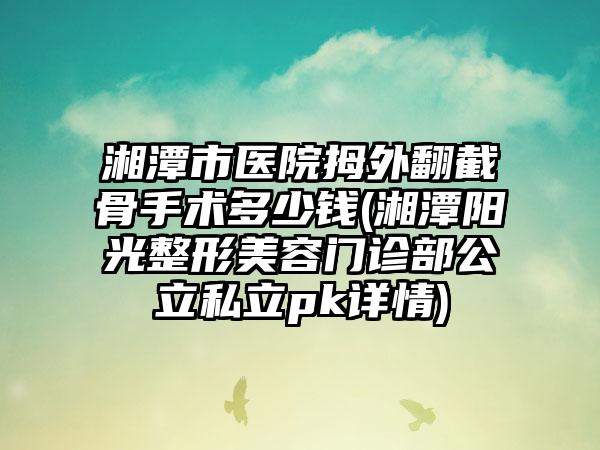 湘潭市医院拇外翻截骨手术多少钱(湘潭阳光整形美容门诊部公立私立pk详情)