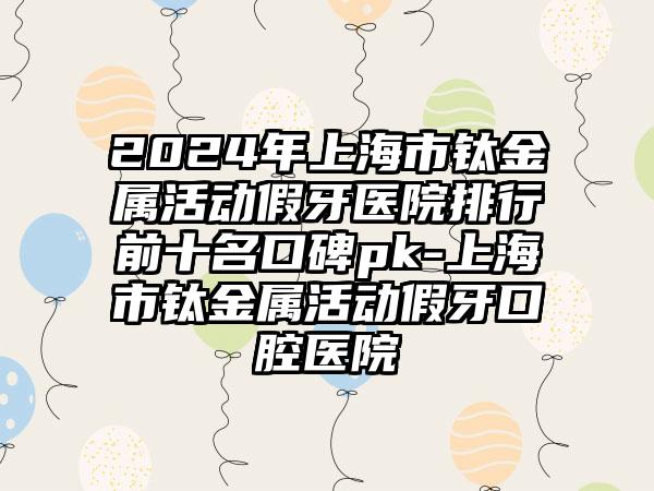 2024年上海市钛金属活动假牙医院排行前十名口碑pk-上海市钛金属活动假牙口腔医院