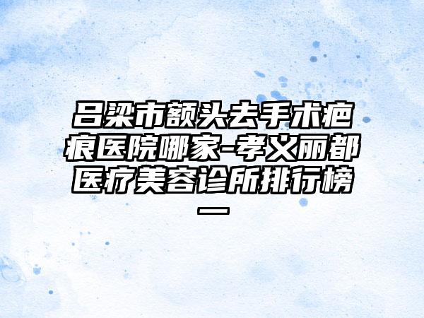 吕梁市额头去手术疤痕医院哪家-孝义丽都医疗美容诊所排行榜一