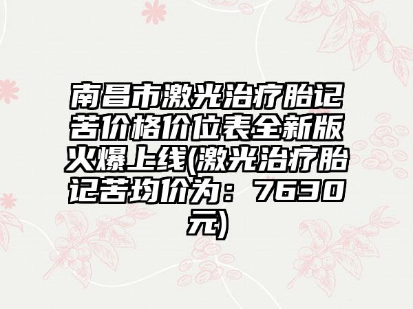 南昌市激光治疗胎记苦价格价位表全新版火爆上线(激光治疗胎记苦均价为：7630元)