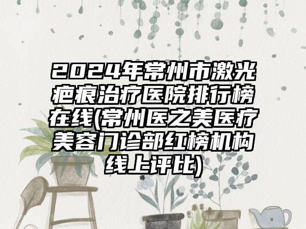 2024年常州市激光疤痕治疗医院排行榜在线(常州医之美医疗美容门诊部红榜机构线上评比)