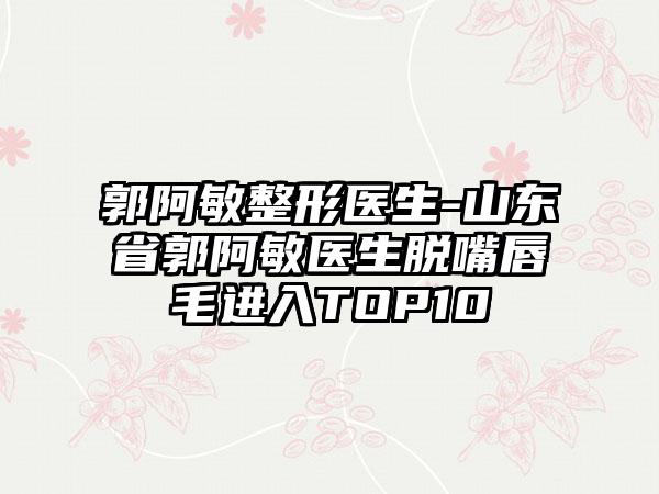 郭阿敏整形医生-山东省郭阿敏医生脱嘴唇毛进入TOP10