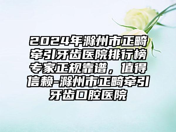 2024年滁州市正畸牵引牙齿医院排行榜专家正规靠谱，值得信赖-滁州市正畸牵引牙齿口腔医院