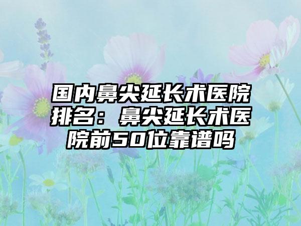 国内鼻尖延长术医院排名：鼻尖延长术医院前50位靠谱吗