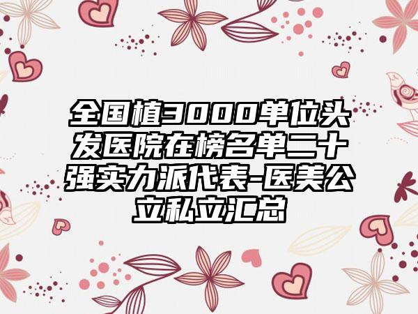 全国植3000单位头发医院在榜名单二十强实力派代表-医美公立私立汇总