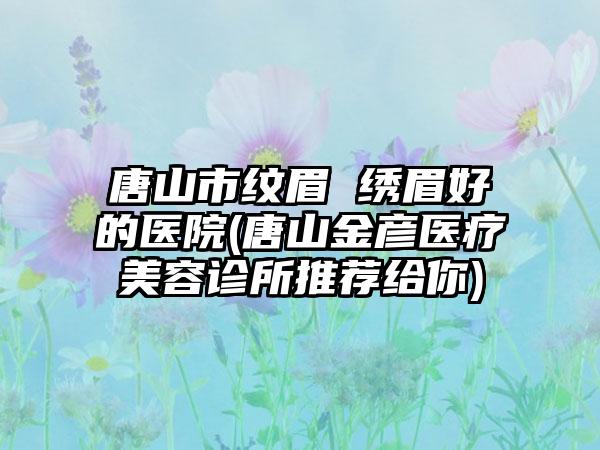 唐山市纹眉 绣眉好的医院(唐山金彦医疗美容诊所推荐给你)