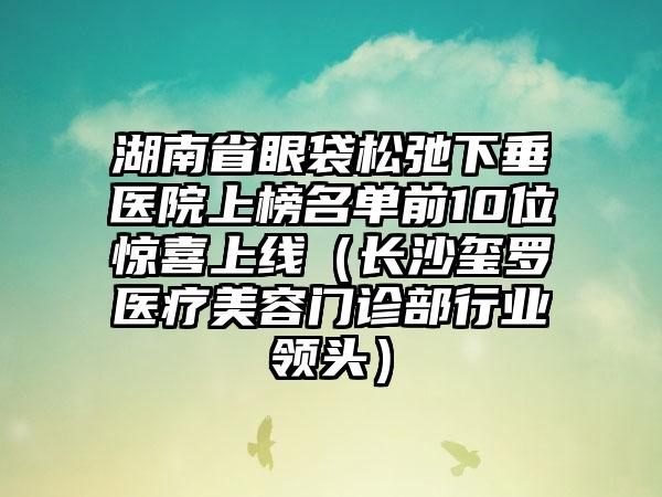 湖南省眼袋松弛下垂医院上榜名单前10位惊喜上线（长沙玺罗医疗美容门诊部行业领头）