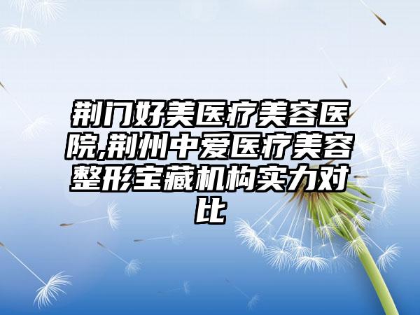 荆门好美医疗美容医院,荆州中爱医疗美容整形宝藏机构实力对比