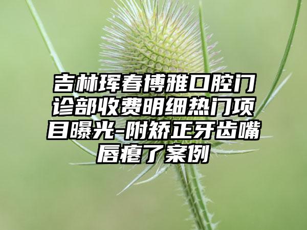 吉林珲春博雅口腔门诊部收费明细热门项目曝光-附矫正牙齿嘴唇瘪了案例