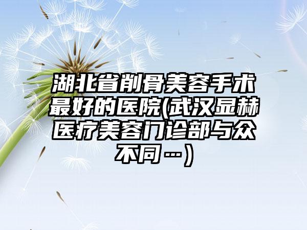 湖北省削骨美容手术最好的医院(武汉显赫医疗美容门诊部与众不同…)