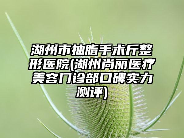 湖州市抽脂手术斤整形医院(湖州尚丽医疗美容门诊部口碑实力测评)