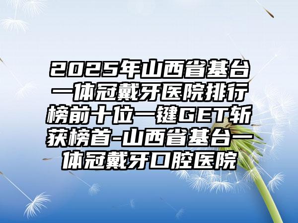 2025年山西省基台一体冠戴牙医院排行榜前十位一键GET斩获榜首-山西省基台一体冠戴牙口腔医院