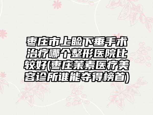 枣庄市上睑下垂手术治疗哪个整形医院比较好(枣庄茉素医疗美容诊所谁能夺得榜首)