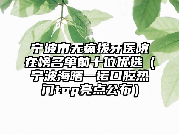 宁波市无痛拨牙医院在榜名单前十位优选（宁波海曙一诺口腔热门top亮点公布）