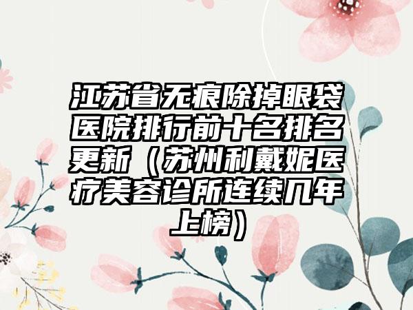 江苏省无痕除掉眼袋医院排行前十名排名更新（苏州利戴妮医疗美容诊所连续几年上榜）