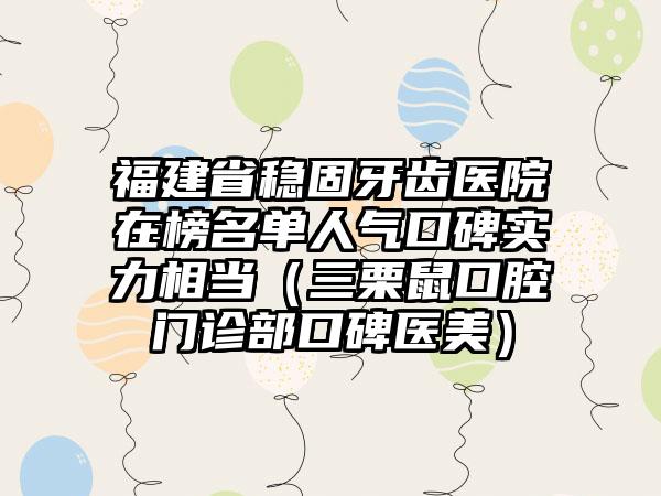 福建省稳固牙齿医院在榜名单人气口碑实力相当（三栗鼠口腔门诊部口碑医美）