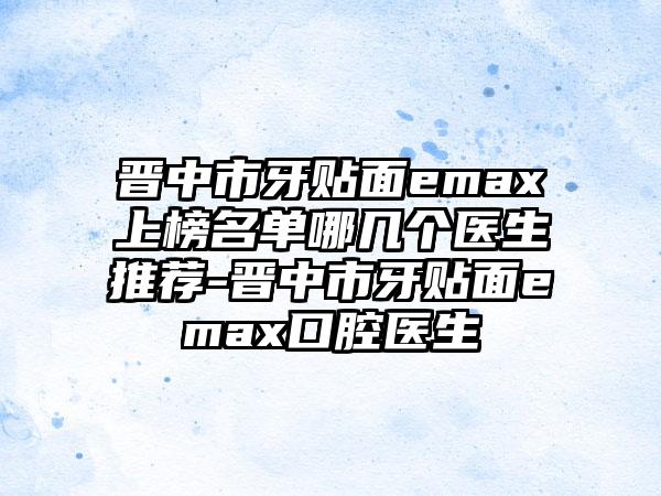 晋中市牙贴面emax上榜名单哪几个医生推荐-晋中市牙贴面emax口腔医生