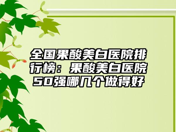 全国果酸美白医院排行榜：果酸美白医院50强哪几个做得好