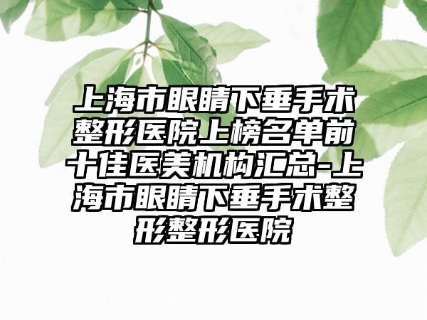 上海市眼睛下垂手术整形医院上榜名单前十佳医美机构汇总-上海市眼睛下垂手术整形整形医院