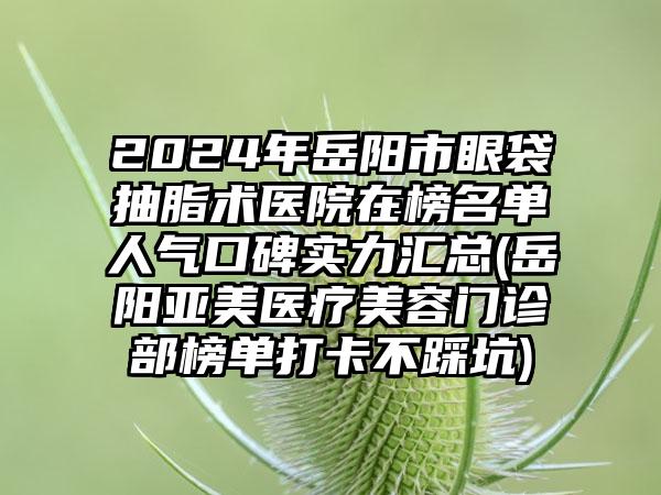 2024年岳阳市眼袋抽脂术医院在榜名单人气口碑实力汇总(岳阳亚美医疗美容门诊部榜单打卡不踩坑)