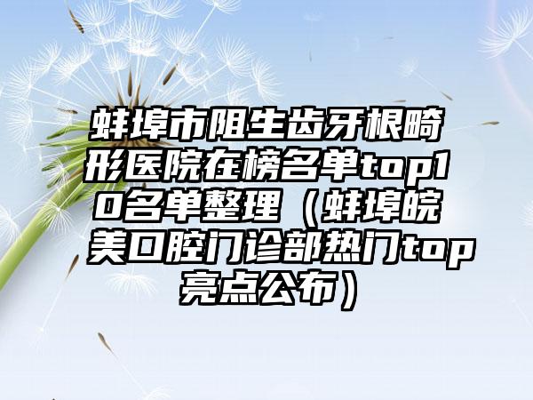 蚌埠市阻生齿牙根畸形医院在榜名单top10名单整理（蚌埠皖美口腔门诊部热门top亮点公布）