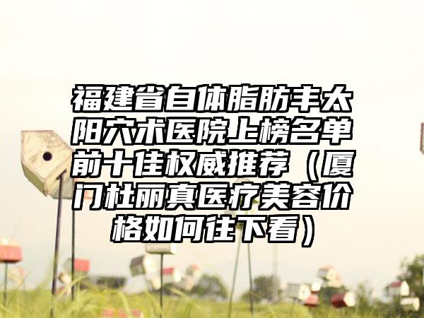 福建省自体脂肪丰太阳穴术医院上榜名单前十佳权威推荐（厦门杜丽真医疗美容价格如何往下看）