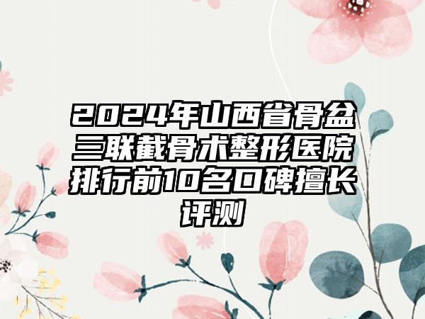 2024年山西省骨盆三联截骨术整形医院排行前10名口碑擅长评测