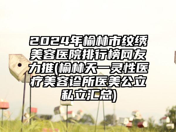 2024年榆林市纹绣美容医院排行榜网友力推(榆林天一灵性医疗美容诊所医美公立私立汇总)