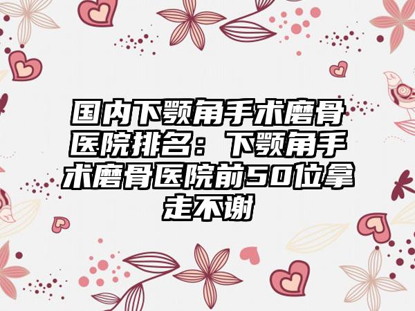 国内下颚角手术磨骨医院排名：下颚角手术磨骨医院前50位拿走不谢